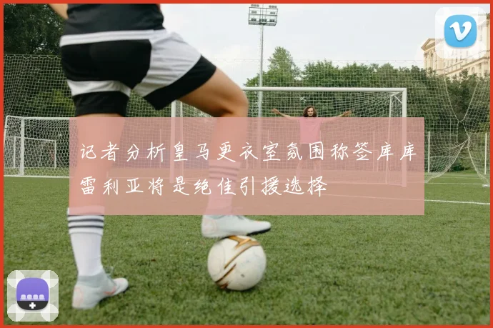 记者分析皇马更衣室氛围称签库库雷利亚将是绝佳引援选择
