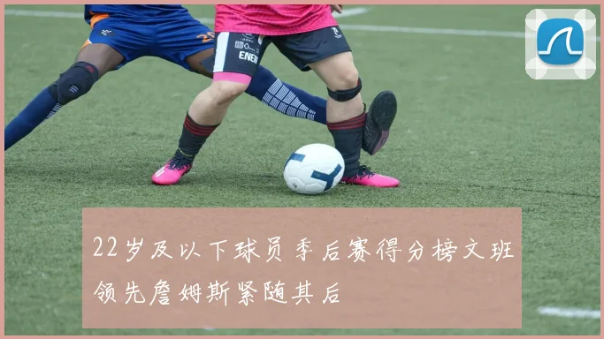 22岁及以下球员季后赛得分榜文班领先詹姆斯紧随其后