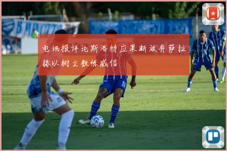 电讯报评论斯洛特应果断放弃萨拉赫以树立教练威信