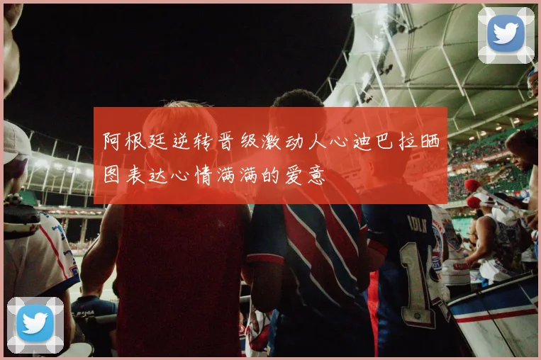 阿根廷逆转晋级激动人心迪巴拉晒图表达心情满满的爱意