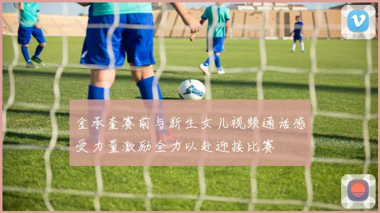 金承奎赛前与新生女儿视频通话感受力量激励全力以赴迎接比赛
