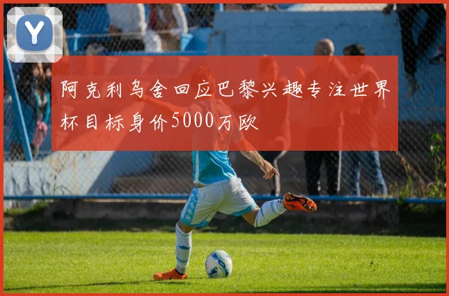 阿克利乌舍回应巴黎兴趣专注世界杯目标身价5000万欧