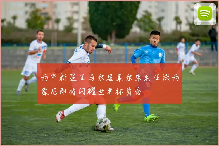 西甲新星亚马尔居莱尔朱利亚诺西蒙尼即将闪耀世界杯首秀