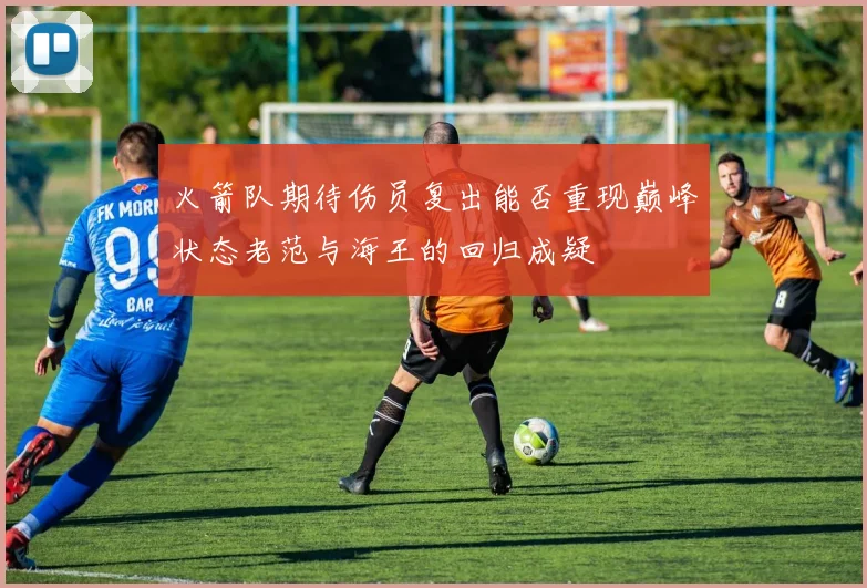 火箭队期待伤员复出能否重现巅峰状态老范与海王的回归成疑