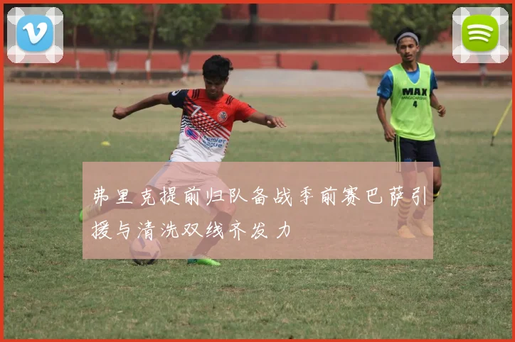 弗里克提前归队备战季前赛巴萨引援与清洗双线齐发力