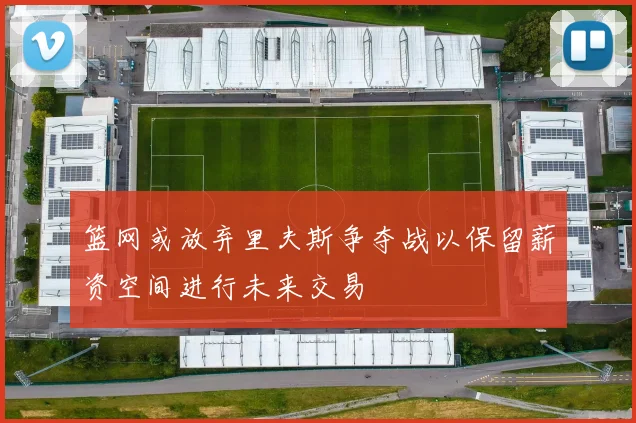 篮网或放弃里夫斯争夺战以保留薪资空间进行未来交易